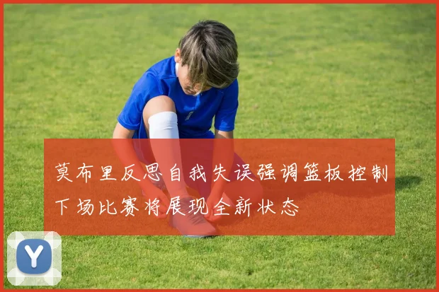 莫布里反思自我失误强调篮板控制下场比赛将展现全新状态