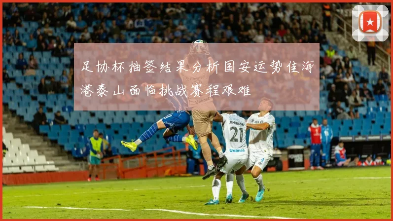 足协杯抽签结果分析国安运势佳海港泰山面临挑战赛程艰难