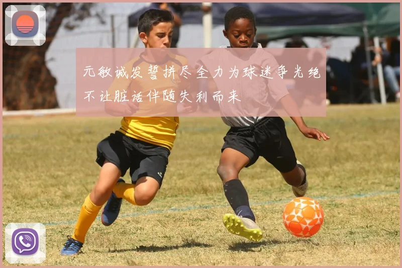 元敏诚发誓拼尽全力为球迷争光绝不让脏话伴随失利而来
