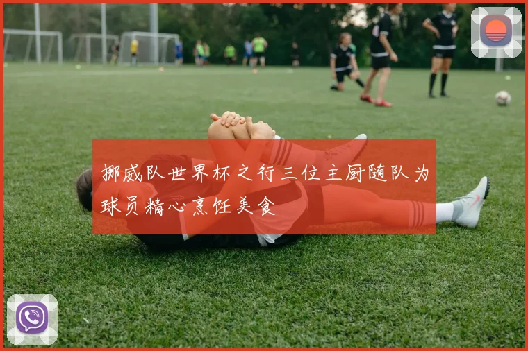 挪威队世界杯之行三位主厨随队为球员精心烹饪美食