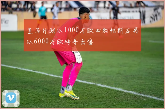 皇马计划以1000万欧回购帕斯后再以6000万欧转手出售
