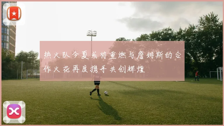 热火队今夏或将重燃与詹姆斯的合作火花再度携手共创辉煌