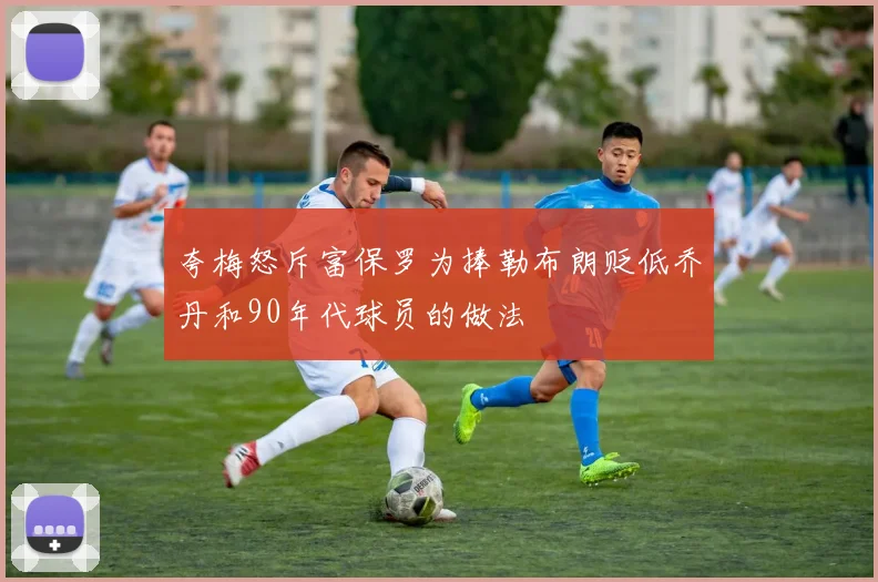 夸梅怒斥富保罗为捧勒布朗贬低乔丹和90年代球员的做法
