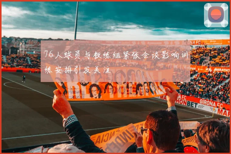 76人球员与教练组紧张会谈影响训练安排引发关注