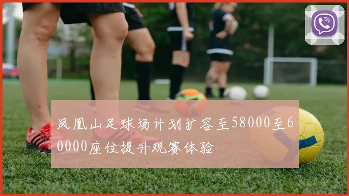 凤凰山足球场计划扩容至58000至60000座位提升观赛体验