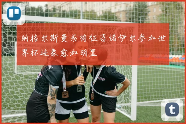 纳格尔斯曼或将征召诺伊尔参加世界杯迹象愈加明显