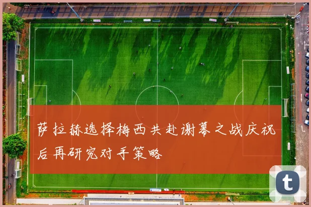 萨拉赫选择梅西共赴谢幕之战庆祝后再研究对手策略