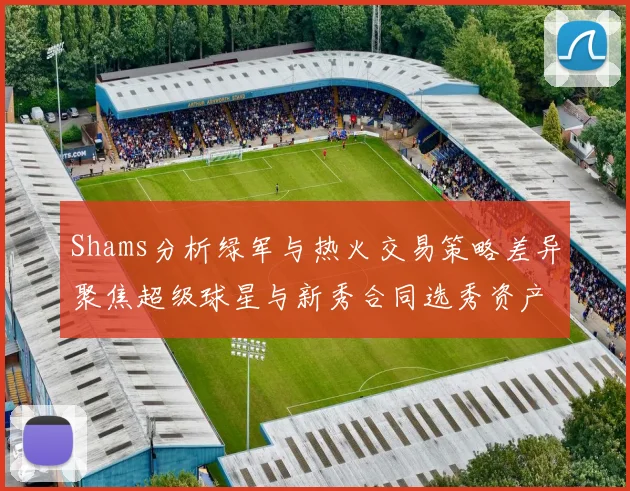 Shams分析绿军与热火交易策略差异聚焦超级球星与新秀合同选秀资产
