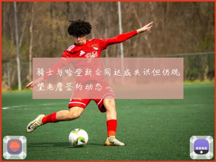骑士与哈登新合同达成共识但仍观望老詹签约动态
