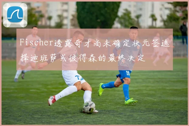 Fischer透露奇才尚未确定状元签选择迪班萨或彼得森的最终决定