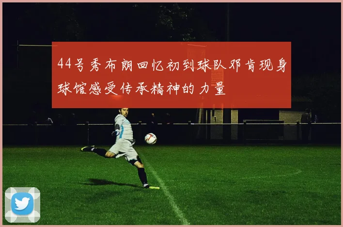44号秀布朗回忆初到球队邓肯现身球馆感受传承精神的力量