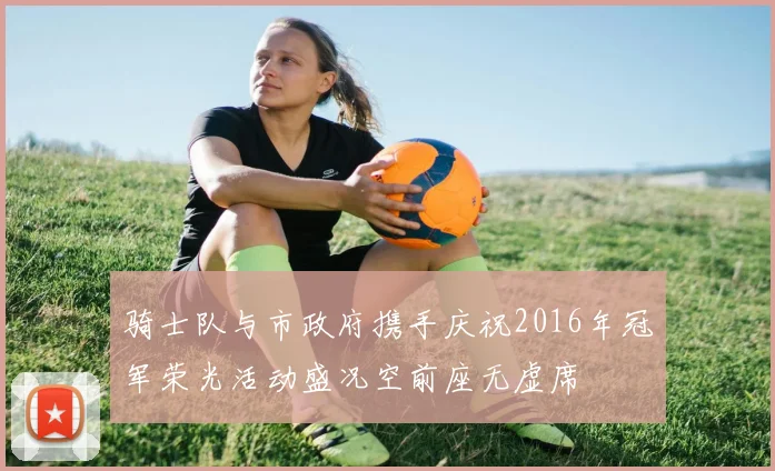 骑士队与市政府携手庆祝2016年冠军荣光活动盛况空前座无虚席