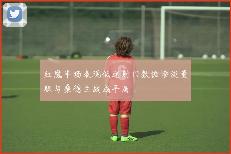 红魔半场表现低迷射门数据惨淡曼联与桑德兰战成平局
