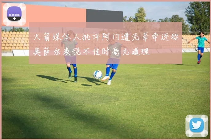 火箭媒体人批评阿门遭无辜牵连称奥萨尔表现不佳时毫无道理