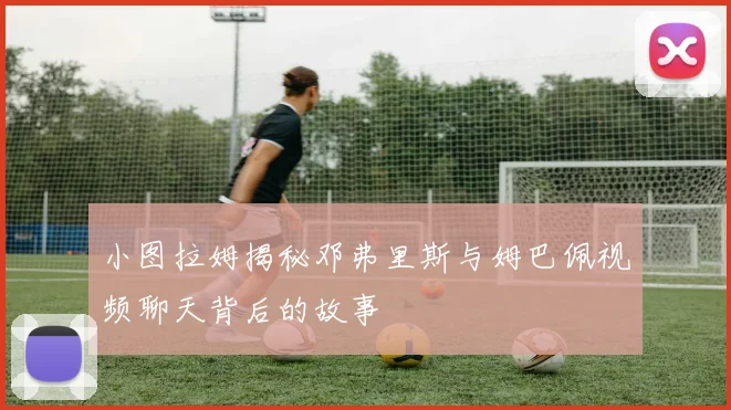 小图拉姆揭秘邓弗里斯与姆巴佩视频聊天背后的故事