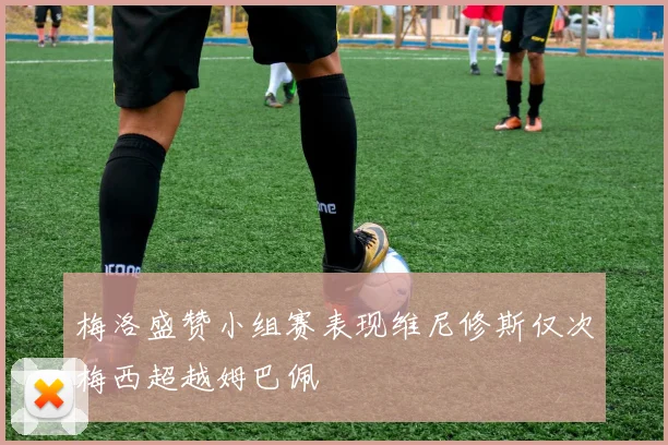 梅洛盛赞小组赛表现维尼修斯仅次梅西超越姆巴佩