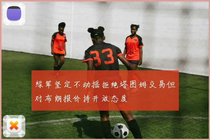 绿军坚定不动摇拒绝塔图姆交易但对布朗报价持开放态度