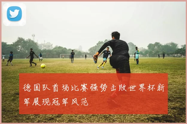 德国队首场比赛强势击败世界杯新军展现冠军风范